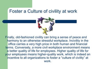 Finally, old-fashioned civility can bring a sense of peace and harmony to an otherwise stressful workplace. Incivility in the office carries a very high price in both human and financial terms. Conversely, a more civil workplace environment means a better quality of life for employees. Higher quality of life for your employees means higher-quality work, which is indeed an incentive to all organizations to foster a “culture of civility” at work. Foster a Culture of civility at work 