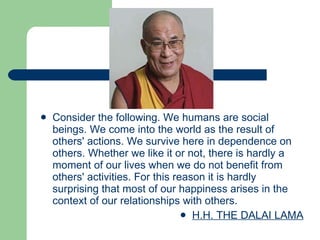 Consider the following. We humans are social beings. We come into the world as the result of others' actions. We survive here in dependence on others. Whether we like it or not, there is hardly a moment of our lives when we do not benefit from others' activities. For this reason it is hardly surprising that most of our happiness arises in the context of our relationships with others. H.H. THE DALAI LAMA 