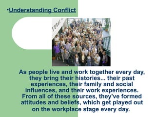 As people live and work together every day, they bring their histories... their past experiences, their family and social influences, and their work experiences. From all of these sources, they've formed attitudes and beliefs, which get played out on the workplace stage every day.   Understanding Conflict 