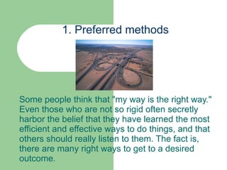 1. Preferred methods Some people think that "my way is the right way." Even those who are not so rigid often secretly harbor the belief that they have learned the most efficient and effective ways to do things, and that others should really listen to them. The fact is, there are many right ways to get to a desired outcome.  