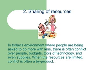 2. Sharing of resources In today's environment where people are being asked to do more with less, there is often conflict over people, budgets, tools of technology, and even supplies. When the resources are limited, conflict is often a by-product.  