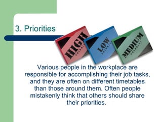 3. Priorities   Various people in the workplace are responsible for accomplishing their job tasks, and they are often on different timetables than those around them. Often people mistakenly think that others should share their priorities.  