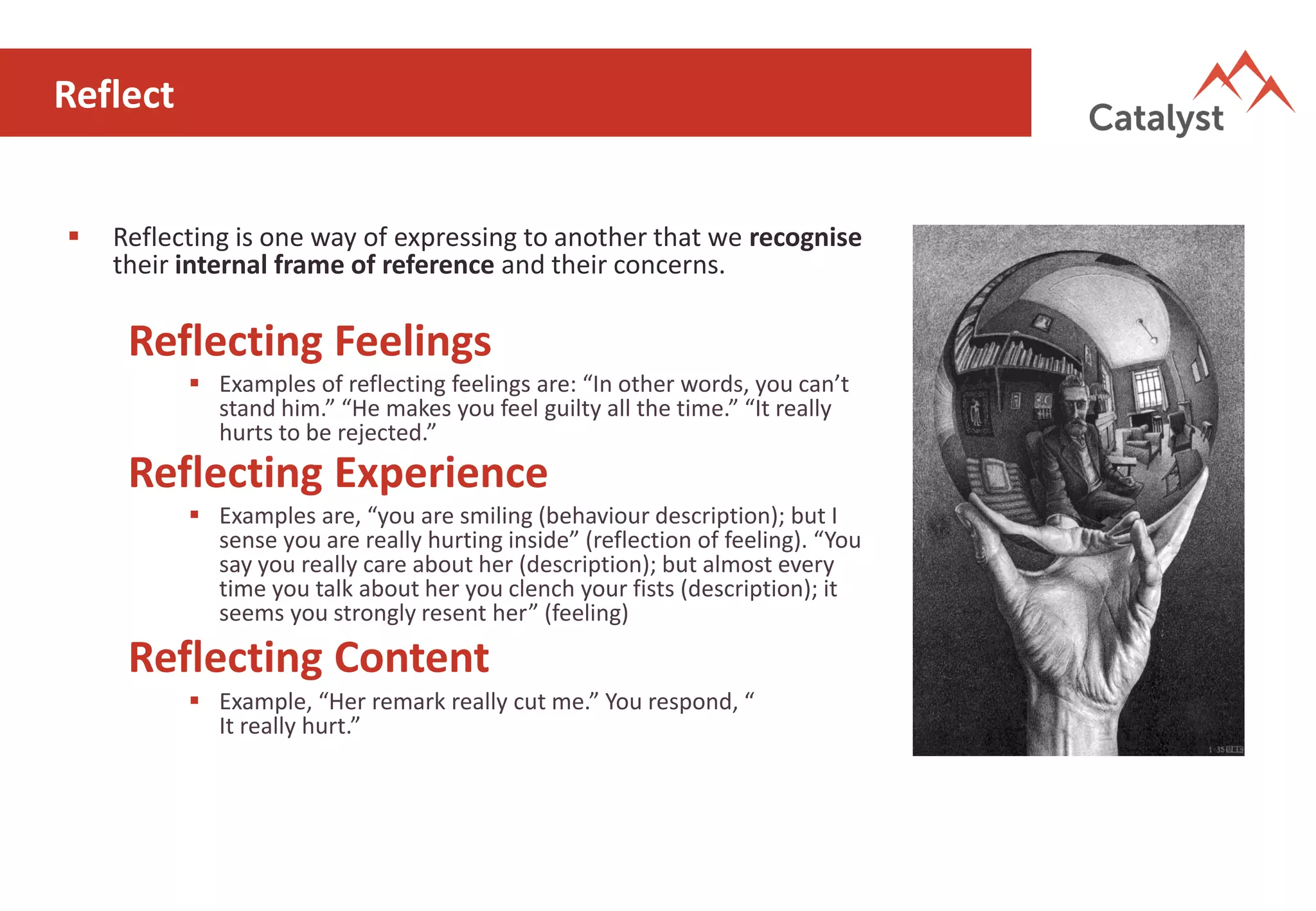 Reflect
▪ Reflecting is one way of expressing to another that we recognise
their internal frame of reference and their concerns.
Reflecting Feelings
▪ Examples of reflecting feelings are: “In other words, you can’t
stand him.” “He makes you feel guilty all the time.” “It really
hurts to be rejected.”
Reflecting Experience
▪ Examples are, “you are smiling (behaviour description); but I
sense you are really hurting inside” (reflection of feeling). “You
say you really care about her (description); but almost every
time you talk about her you clench your fists (description); it
seems you strongly resent her” (feeling)
Reflecting Content
▪ Example, “Her remark really cut me.” You respond, “
It really hurt.”
 
