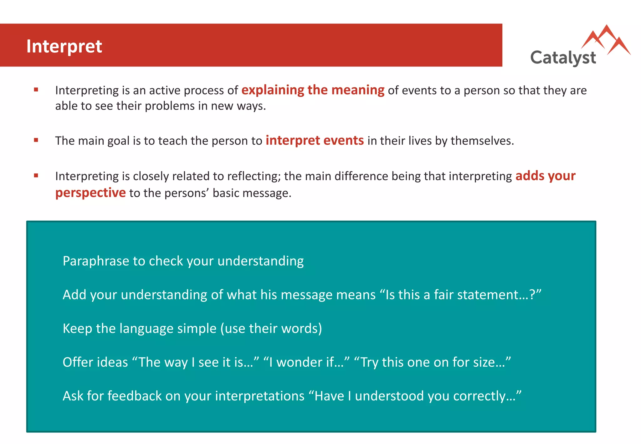 Interpret
▪ Interpreting is an active process of explaining the meaning of events to a person so that they are
able to see their problems in new ways.
▪ The main goal is to teach the person to interpret events in their lives by themselves.
▪ Interpreting is closely related to reflecting; the main difference being that interpreting adds your
perspective to the persons’ basic message.
Paraphrase to check your understanding
Add your understanding of what his message means “Is this a fair statement…?”
Keep the language simple (use their words)
Offer ideas “The way I see it is…” “I wonder if…” “Try this one on for size…”
Ask for feedback on your interpretations “Have I understood you correctly…”
 