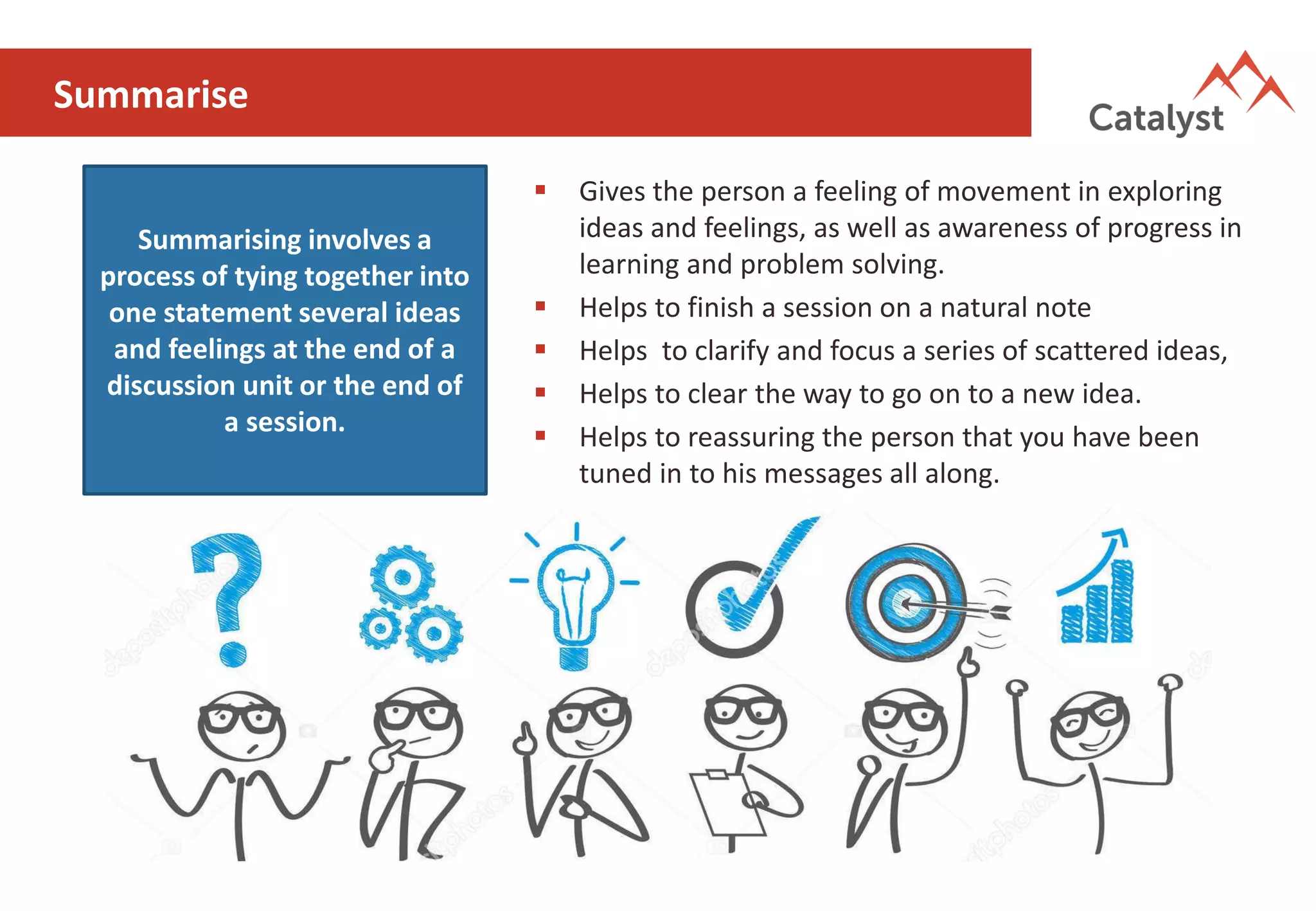 Summarise
Summarising involves a
process of tying together into
one statement several ideas
and feelings at the end of a
discussion unit or the end of
a session.
▪ Gives the person a feeling of movement in exploring
ideas and feelings, as well as awareness of progress in
learning and problem solving.
▪ Helps to finish a session on a natural note
▪ Helps to clarify and focus a series of scattered ideas,
▪ Helps to clear the way to go on to a new idea.
▪ Helps to reassuring the person that you have been
tuned in to his messages all along.
 