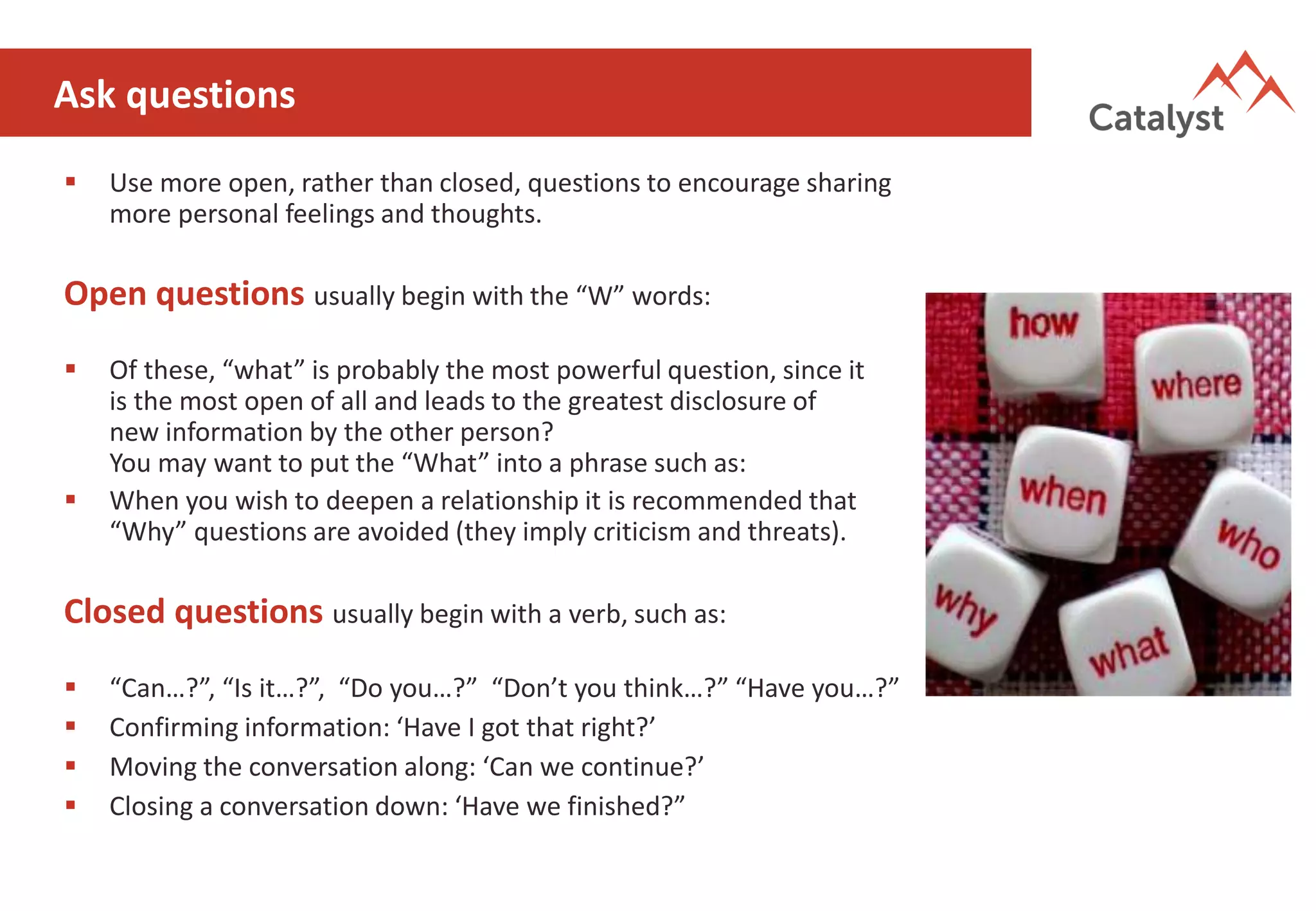 Ask questions
▪ Use more open, rather than closed, questions to encourage sharing
more personal feelings and thoughts.
Open questions usually begin with the “W” words:
▪ Of these, “what” is probably the most powerful question, since it
is the most open of all and leads to the greatest disclosure of
new information by the other person?
You may want to put the “What” into a phrase such as:
▪ When you wish to deepen a relationship it is recommended that
“Why” questions are avoided (they imply criticism and threats).
Closed questions usually begin with a verb, such as:
▪ “Can…?”, “Is it…?”, “Do you…?” “Don’t you think…?” “Have you…?”
▪ Confirming information: ‘Have I got that right?’
▪ Moving the conversation along: ‘Can we continue?’
▪ Closing a conversation down: ‘Have we finished?”
 