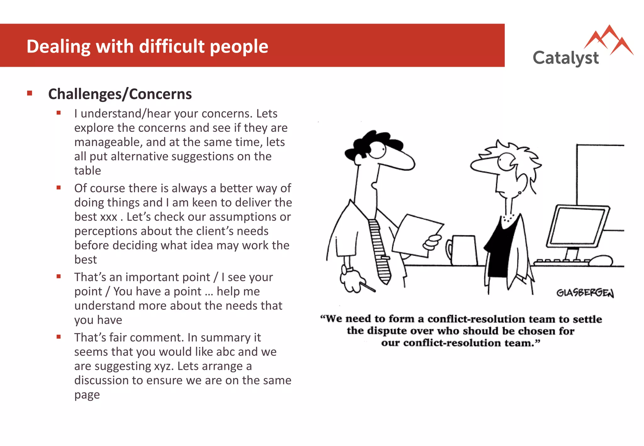 Dealing with difficult people
▪ Challenges/Concerns
▪ I understand/hear your concerns. Lets
explore the concerns and see if they are
manageable, and at the same time, lets
all put alternative suggestions on the
table
▪ Of course there is always a better way of
doing things and I am keen to deliver the
best xxx . Let’s check our assumptions or
perceptions about the client’s needs
before deciding what idea may work the
best
▪ That’s an important point / I see your
point / You have a point … help me
understand more about the needs that
you have
▪ That’s fair comment. In summary it
seems that you would like abc and we
are suggesting xyz. Lets arrange a
discussion to ensure we are on the same
page
 