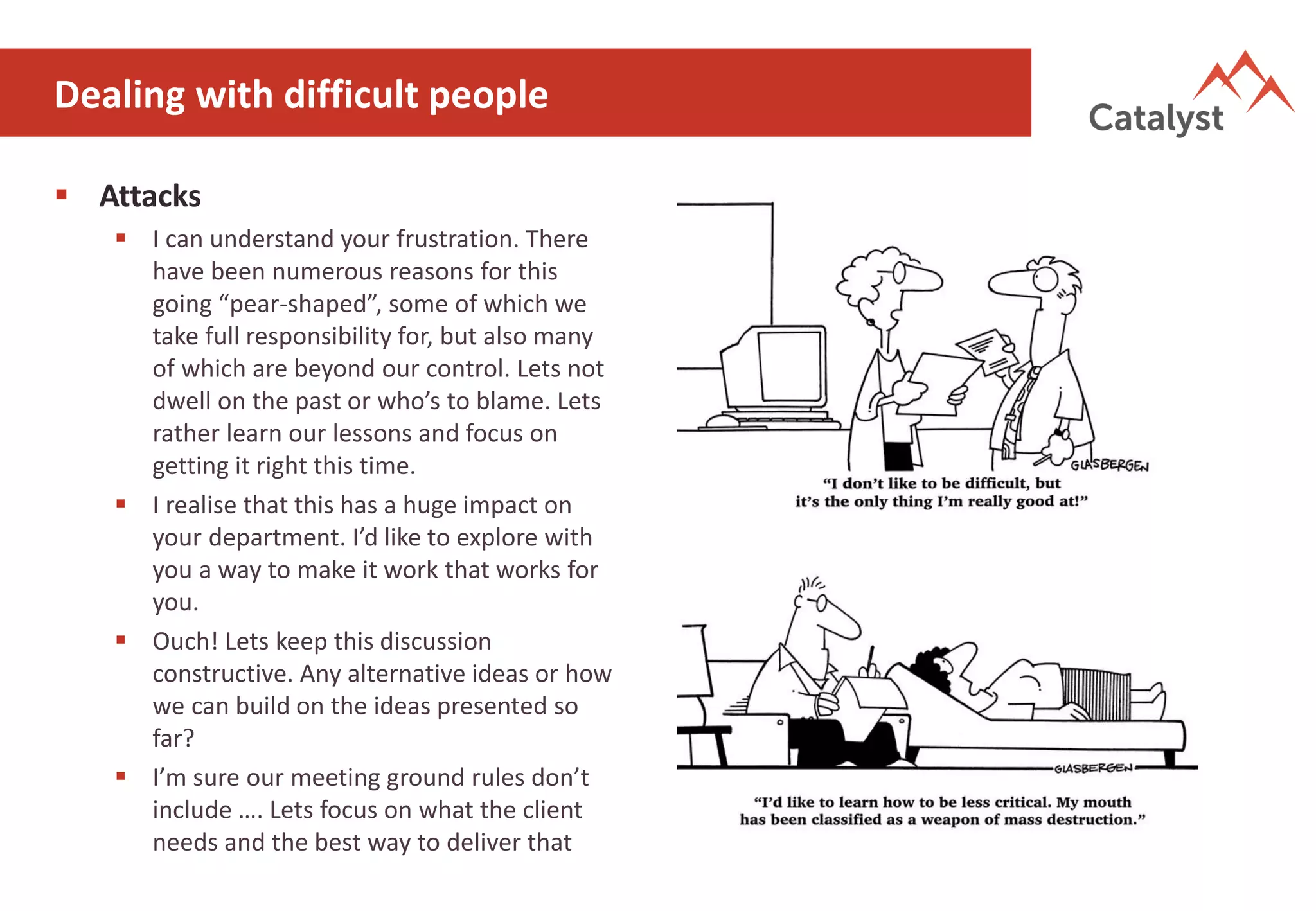 Dealing with difficult people
▪ Attacks
▪ I can understand your frustration. There
have been numerous reasons for this
going “pear-shaped”, some of which we
take full responsibility for, but also many
of which are beyond our control. Lets not
dwell on the past or who’s to blame. Lets
rather learn our lessons and focus on
getting it right this time.
▪ I realise that this has a huge impact on
your department. I’d like to explore with
you a way to make it work that works for
you.
▪ Ouch! Lets keep this discussion
constructive. Any alternative ideas or how
we can build on the ideas presented so
far?
▪ I’m sure our meeting ground rules don’t
include …. Lets focus on what the client
needs and the best way to deliver that
 