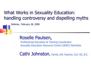 What Works in Sexuality Education:  handling controversy and dispelling myths   Webinar,   February 28, 2008  Roselle Paulsen ,  Professional Education & Training Coordinator Sexuality Education Resource Centre (SERC) Manitoba Cathi Johnston ,  Family Life Teacher, S.D. 83, B.C. 