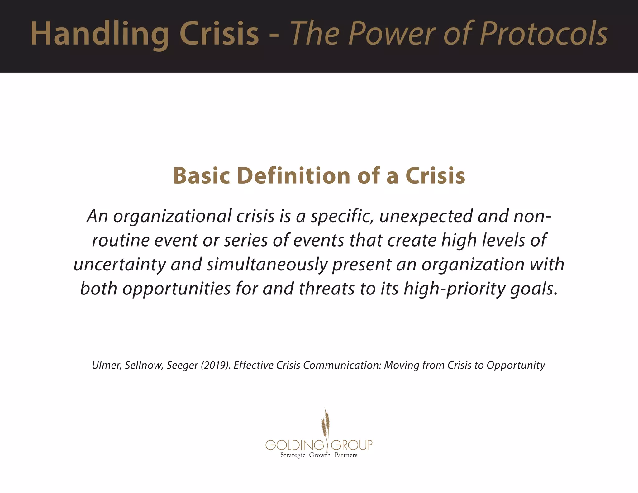 Basic Definition of a Crisis
An organizational crisis is a specific, unexpected and non-
routine event or series of events that create high levels of
uncertainty and simultaneously present an organization with
both opportunities for and threats to its high-priority goals.
Ulmer, Sellnow, Seeger (2019). Effective Crisis Communication: Moving from Crisis to Opportunity
 