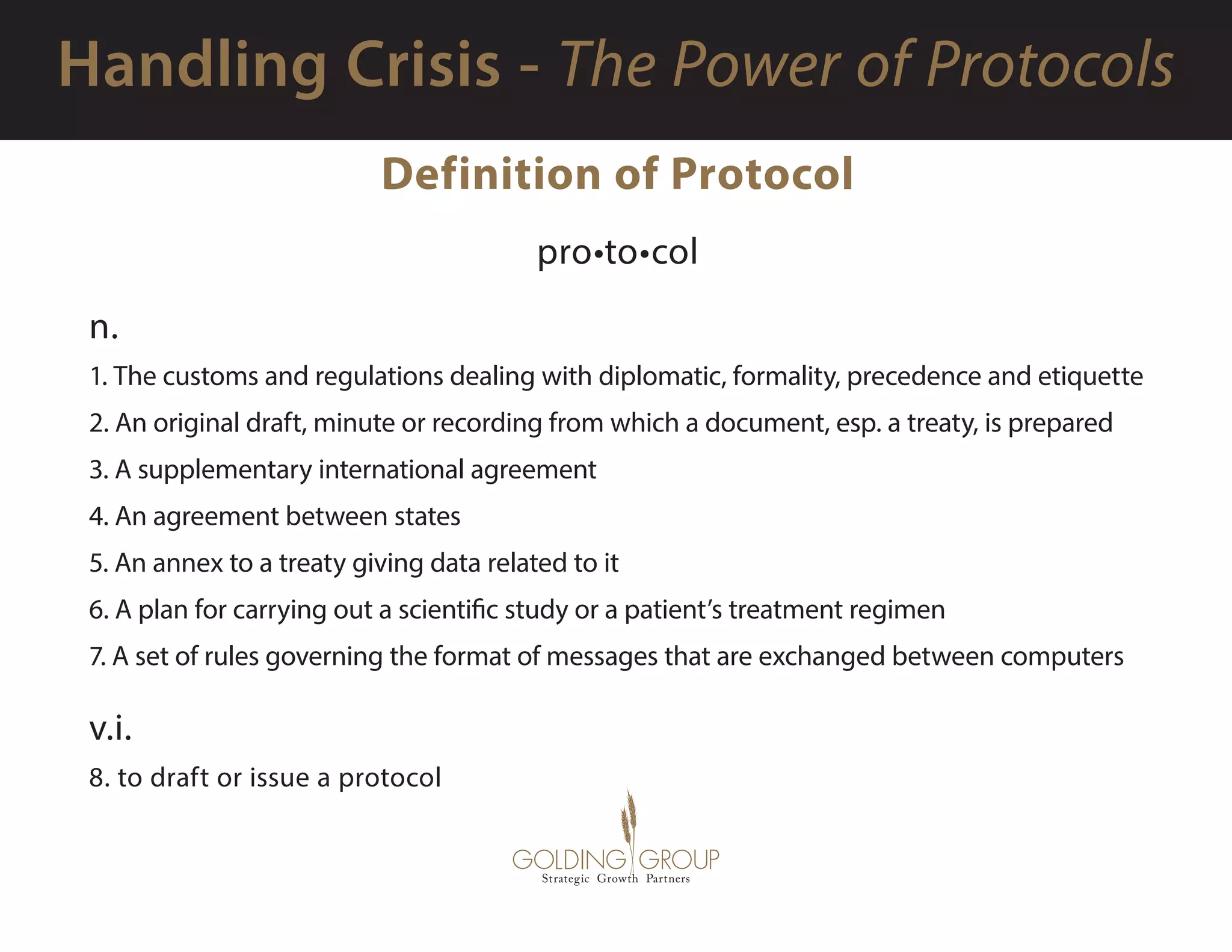 Definition of Protocol
pro•to•col
n.
1. The customs and regulations dealing with diplomatic, formality, precedence and etiquette
2. An original draft, minute or recording from which a document, esp. a treaty, is prepared
3. A supplementary international agreement
4. An agreement between states
5. An annex to a treaty giving data related to it
6. A plan for carrying out a scientific study or a patient’s treatment regimen
7. A set of rules governing the format of messages that are exchanged between computers
v.i.
8. to draft or issue a protocol
 