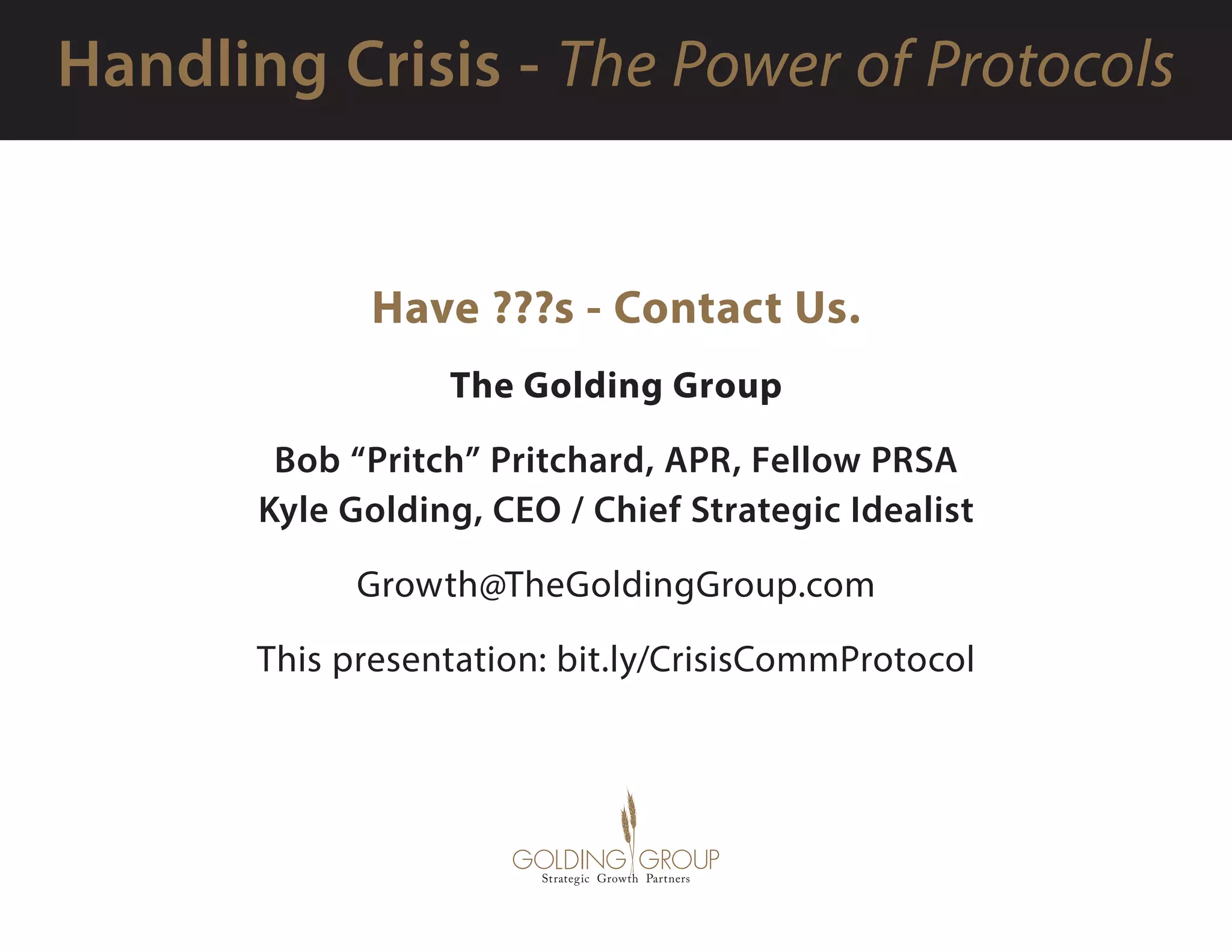 Have ???s - Contact Us.
The Golding Group
Bob “Pritch” Pritchard, APR, Fellow PRSA
Kyle Golding, CEO / Chief Strategic Idealist
Growth@TheGoldingGroup.com 
This presentation: bit.ly/CrisisCommProtocol
 