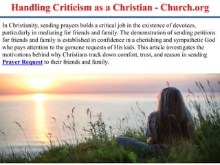 Handling Criticism as a Christian - Church.org
In Christianity, sending prayers holds a critical job in the existence of devotees,
particularly in mediating for friends and family. The demonstration of sending petitions
for friends and family is established in confidence in a cherishing and sympathetic God
who pays attention to the genuine requests of His kids. This article investigates the
motivations behind why Christians track down comfort, trust, and reason in sending
Prayer Request to their friends and family.
 