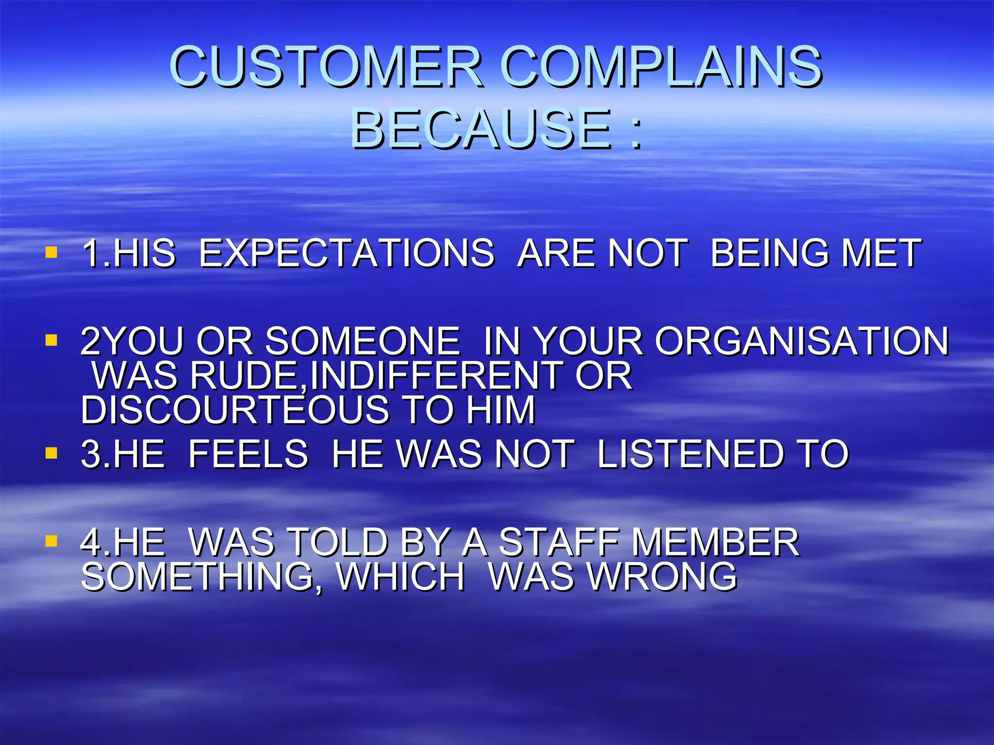 CUSTOMER COMPLAINS BECAUSE : 1.HIS  EXPECTATIONS  ARE NOT  BEING MET 2YOU OR SOMEONE  IN YOUR ORGANISATION  WAS RUDE,INDIFFERENT OR DISCOURTEOUS TO HIM 3.HE  FEELS  HE WAS NOT  LISTENED TO 4.HE  WAS TOLD BY A STAFF MEMBER SOMETHING, WHICH  WAS WRONG 