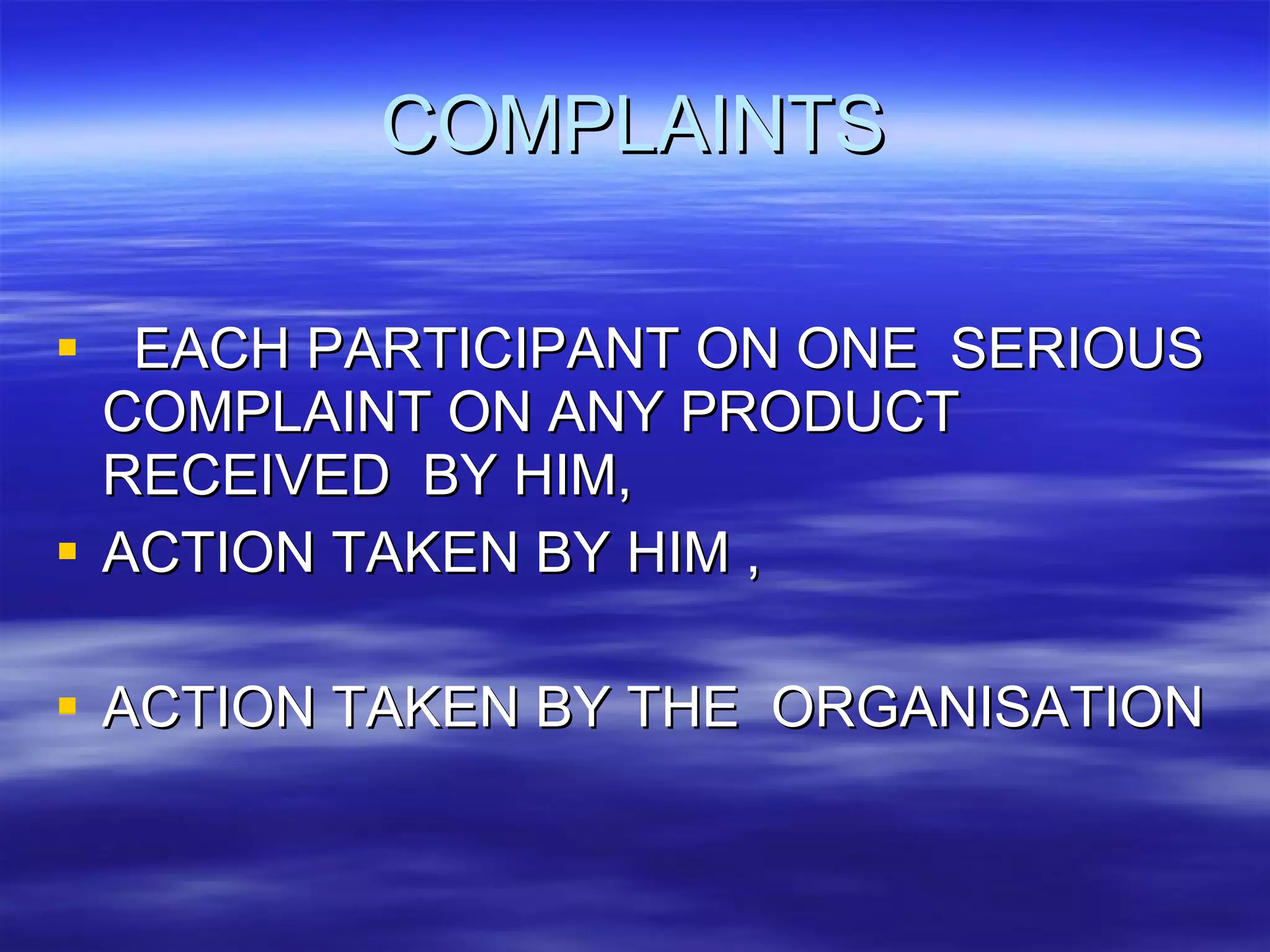 COMPLAINTS EACH PARTICIPANT ON ONE  SERIOUS COMPLAINT ON ANY PRODUCT RECEIVED  BY HIM, ACTION TAKEN BY HIM , ACTION TAKEN BY THE  ORGANISATION  