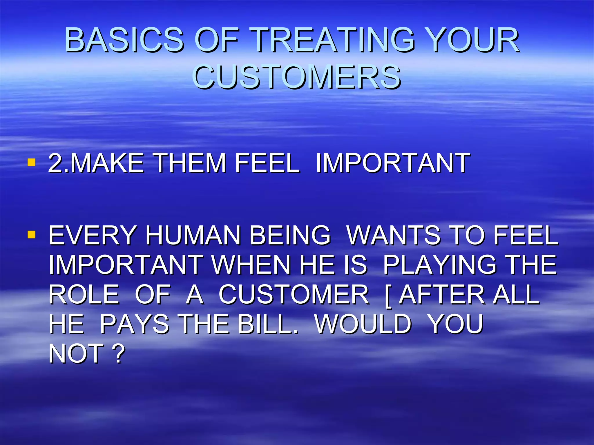 BASICS OF TREATING YOUR  CUSTOMERS 2.MAKE THEM FEEL  IMPORTANT EVERY HUMAN BEING  WANTS TO FEEL IMPORTANT WHEN HE IS  PLAYING THE ROLE  OF  A  CUSTOMER  [ AFTER ALL  HE  PAYS THE BILL.  WOULD  YOU NOT ? 