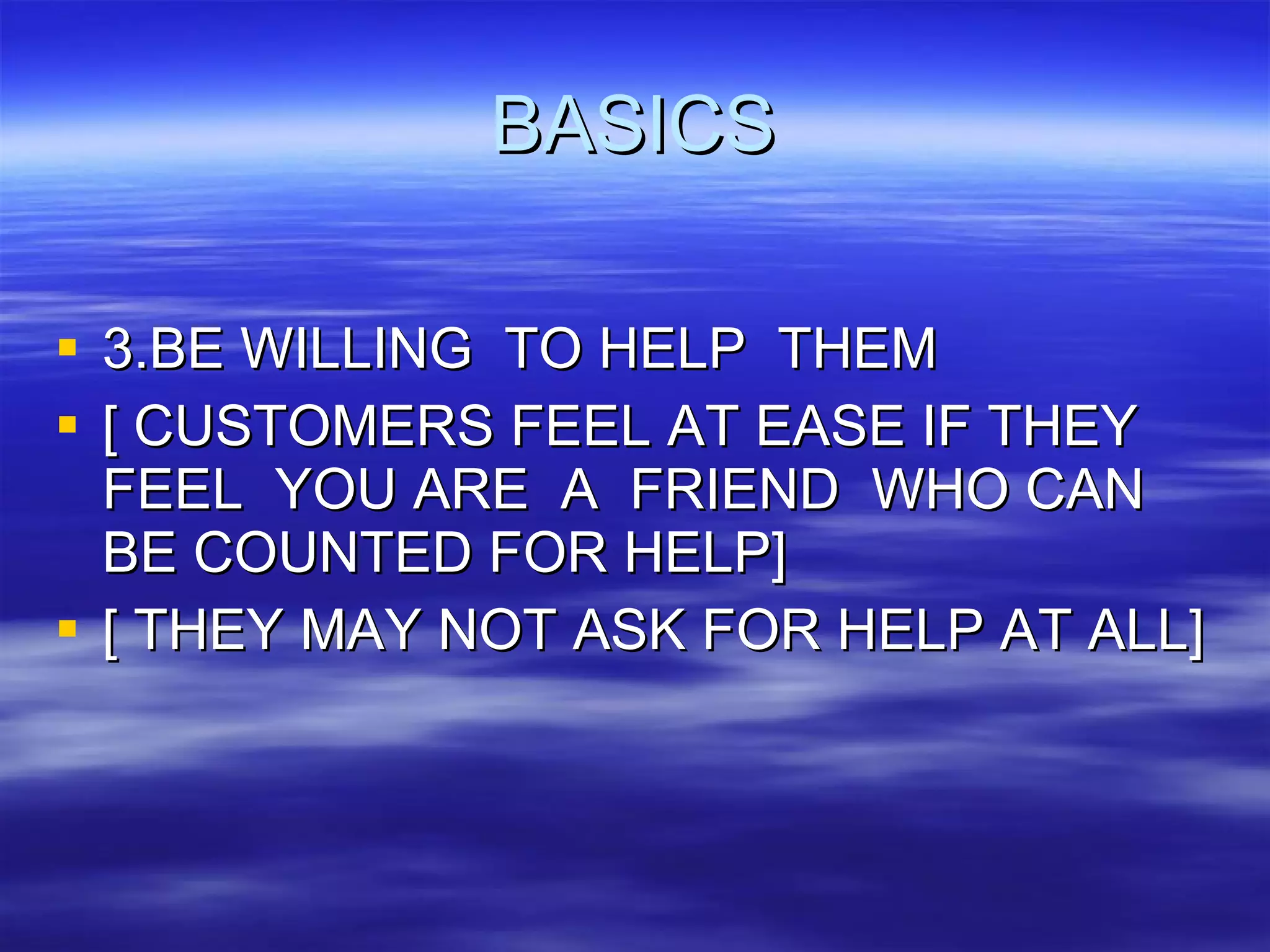 BASICS 3.BE WILLING  TO HELP  THEM [ CUSTOMERS FEEL AT EASE IF THEY FEEL  YOU ARE  A  FRIEND  WHO CAN BE COUNTED FOR HELP] [ THEY MAY NOT ASK FOR HELP AT ALL] 