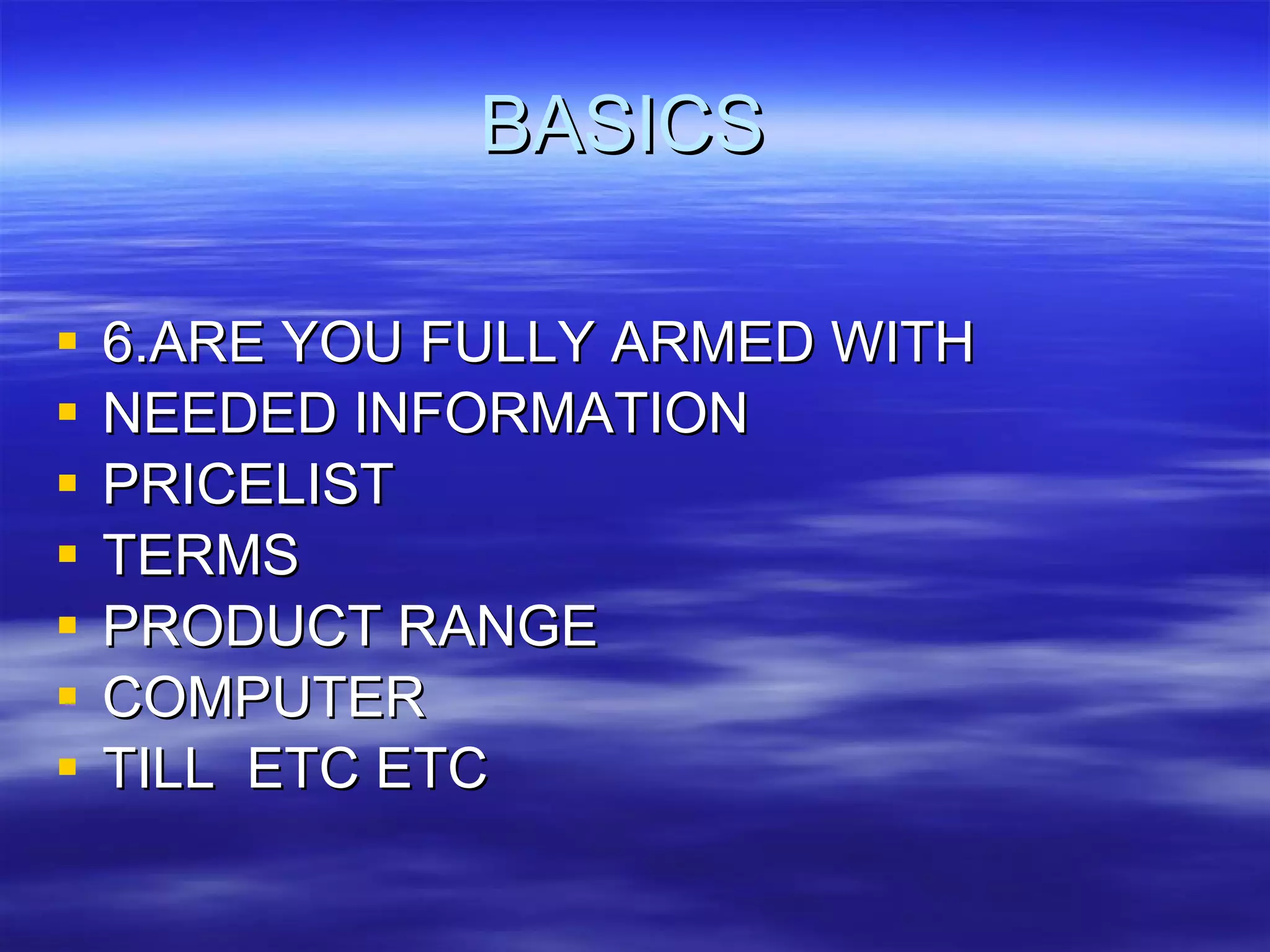 BASICS  6.ARE YOU FULLY ARMED WITH NEEDED INFORMATION PRICELIST TERMS PRODUCT RANGE COMPUTER TILL  ETC ETC 