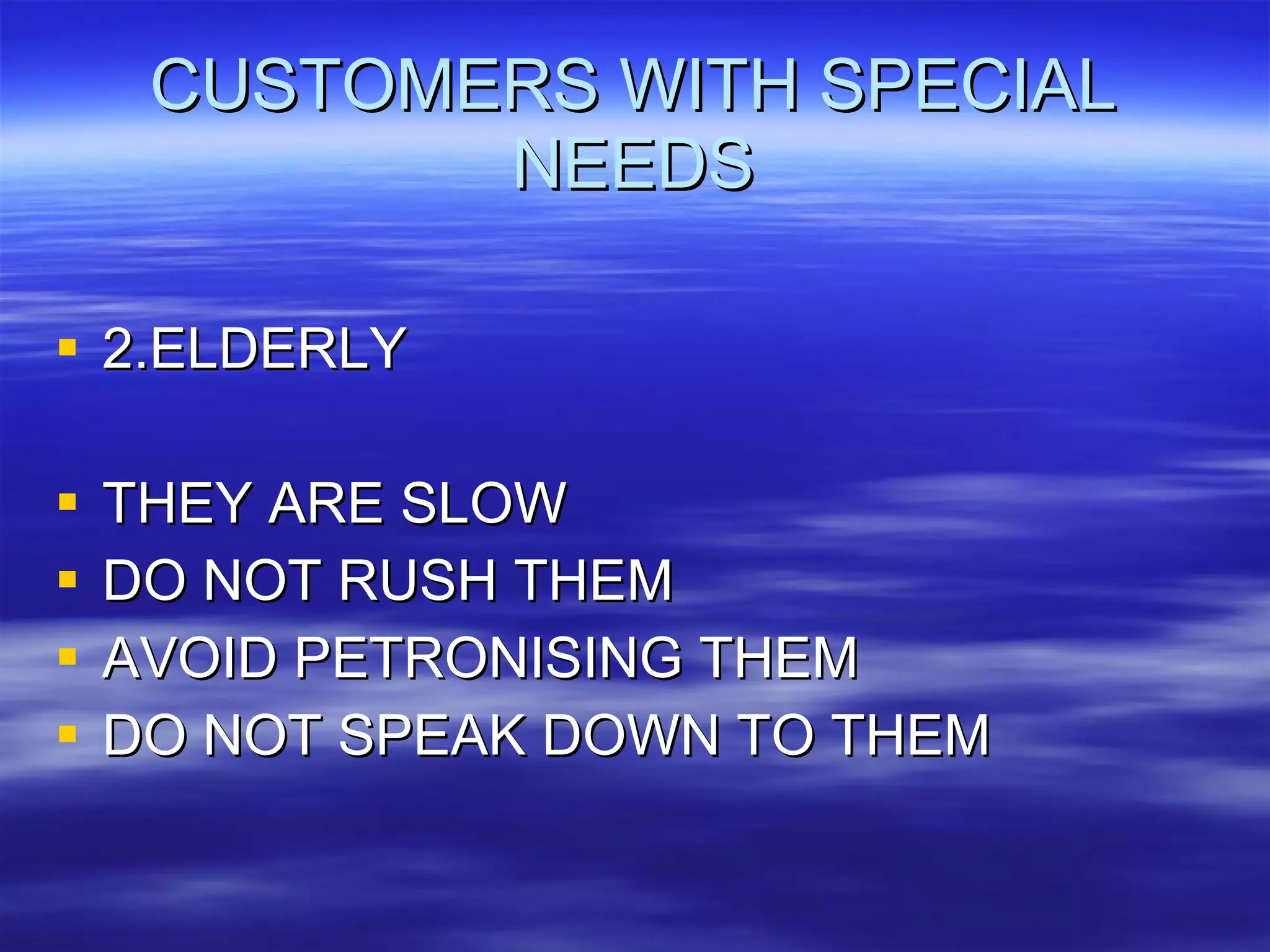 CUSTOMERS WITH SPECIAL NEEDS 2.ELDERLY THEY ARE SLOW DO NOT RUSH THEM AVOID PETRONISING THEM DO NOT SPEAK DOWN TO THEM 