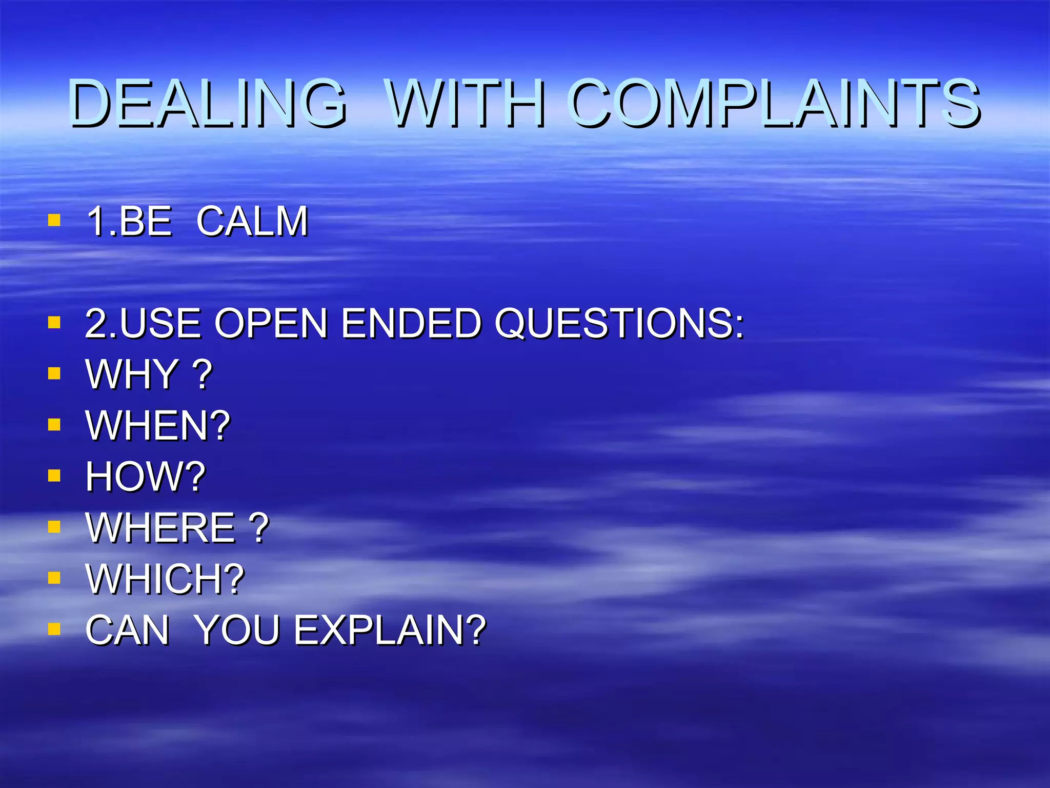 DEALING  WITH COMPLAINTS 1.BE  CALM 2.USE OPEN ENDED QUESTIONS: WHY ? WHEN? HOW? WHERE ? WHICH? CAN  YOU EXPLAIN? 