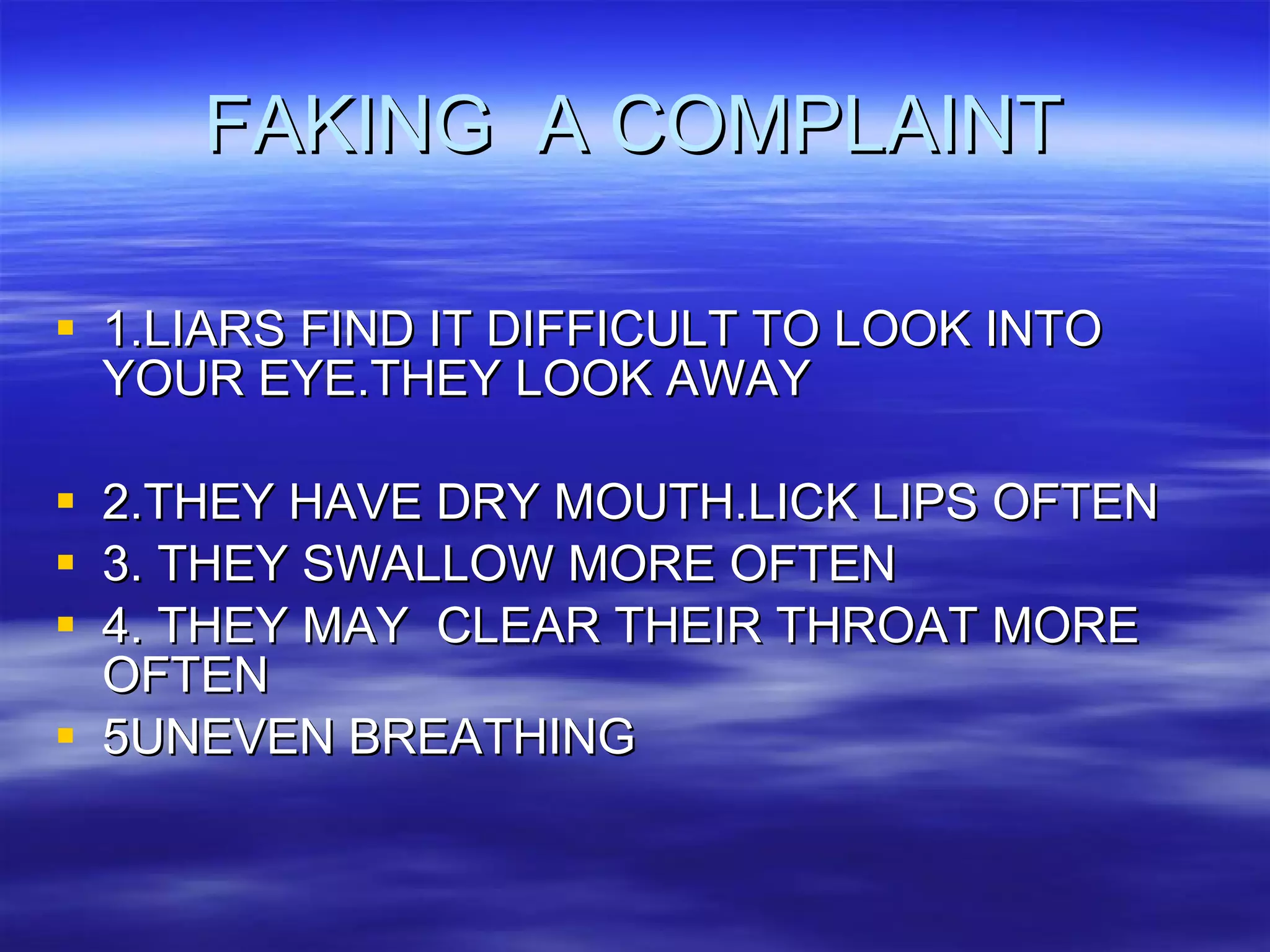 FAKING  A COMPLAINT 1.LIARS FIND IT DIFFICULT TO LOOK INTO YOUR EYE.THEY LOOK AWAY 2.THEY HAVE DRY MOUTH.LICK LIPS OFTEN 3. THEY SWALLOW MORE OFTEN 4. THEY MAY  CLEAR THEIR THROAT MORE OFTEN 5UNEVEN BREATHING 