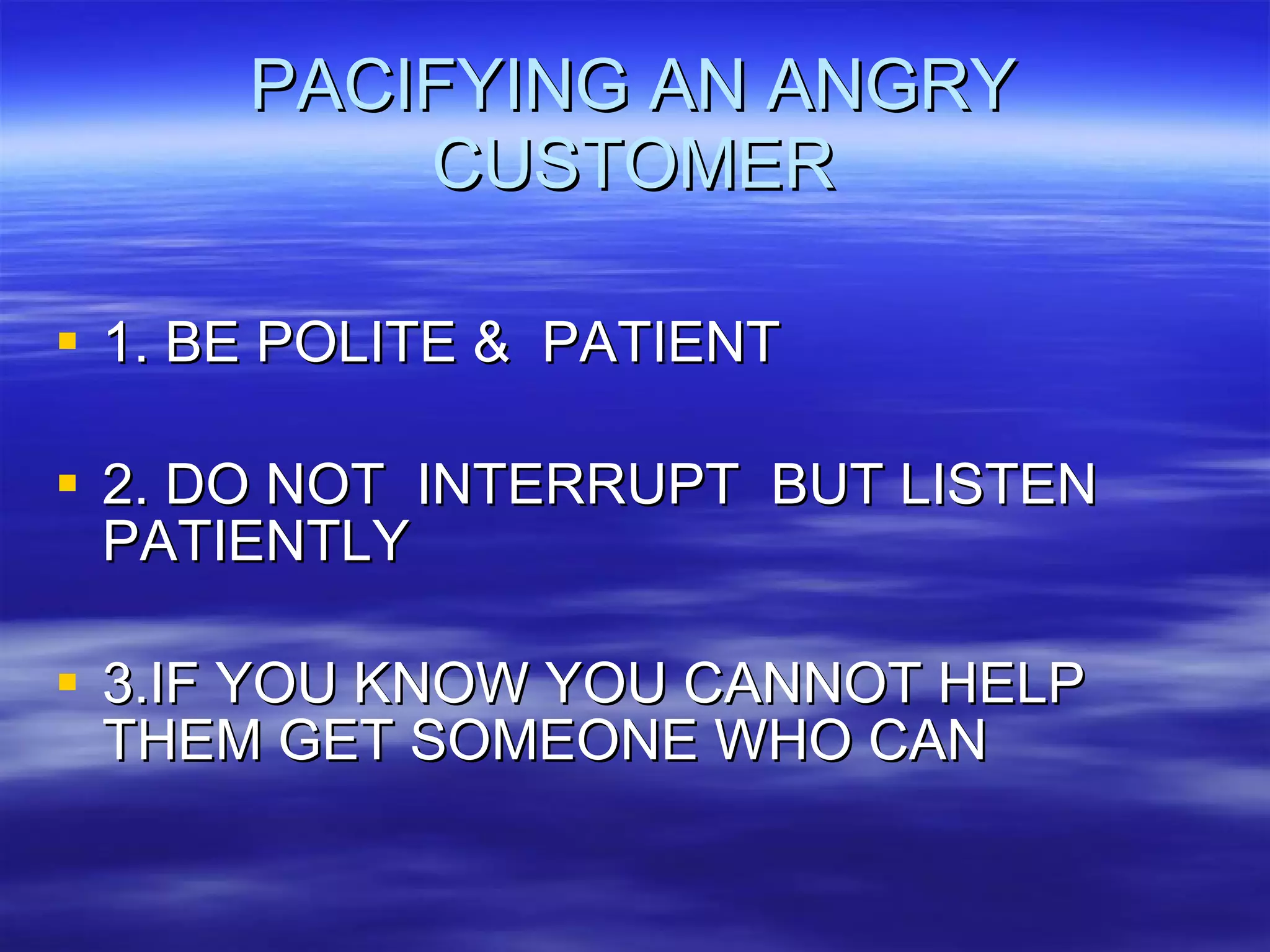 PACIFYING AN ANGRY CUSTOMER 1. BE POLITE &  PATIENT 2. DO NOT  INTERRUPT  BUT LISTEN PATIENTLY 3.IF YOU KNOW YOU CANNOT HELP THEM GET SOMEONE WHO CAN 