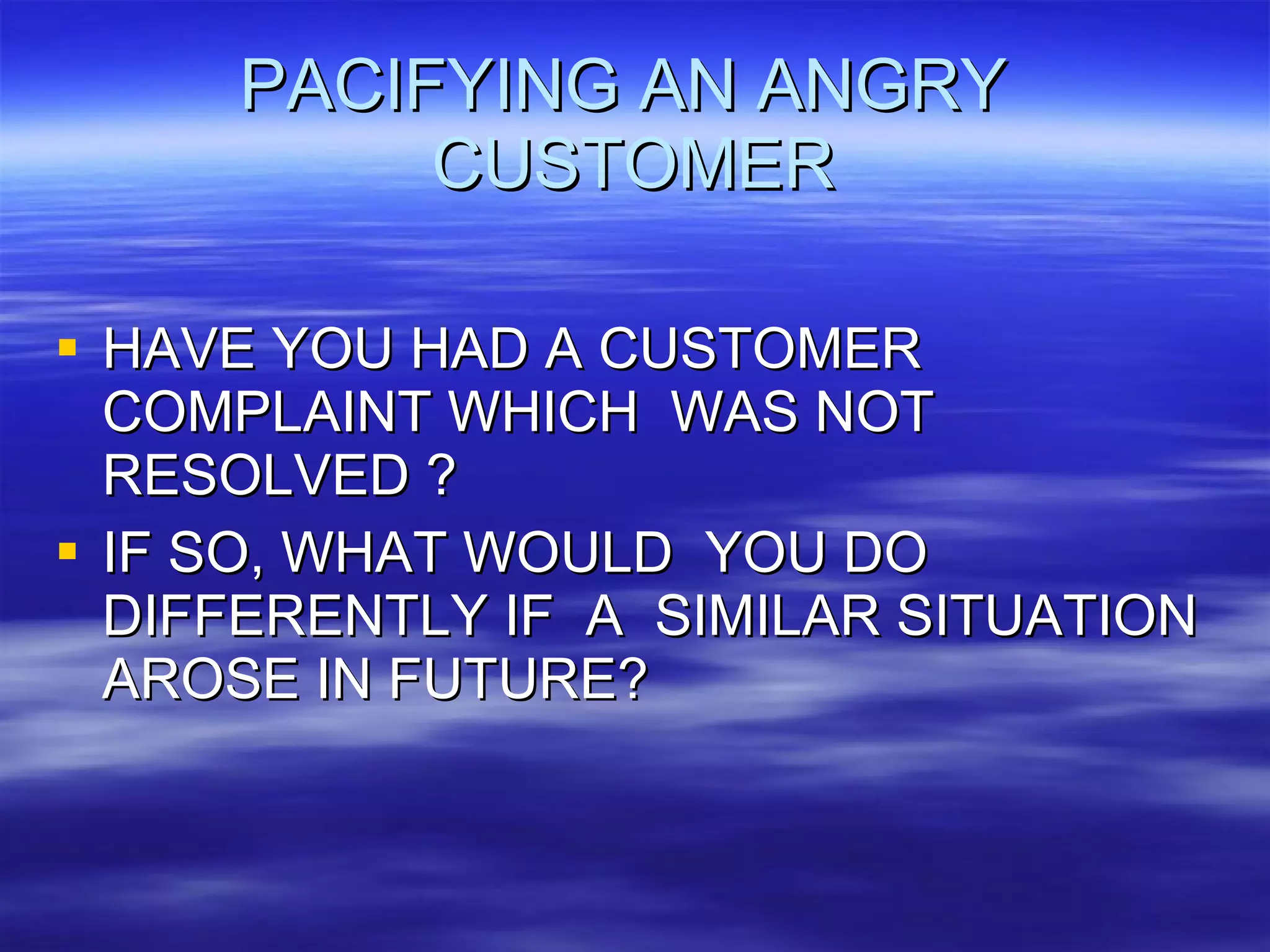 PACIFYING AN ANGRY  CUSTOMER HAVE YOU HAD A CUSTOMER COMPLAINT WHICH  WAS NOT RESOLVED ? IF SO, WHAT WOULD  YOU DO DIFFERENTLY IF  A  SIMILAR SITUATION AROSE IN FUTURE? 