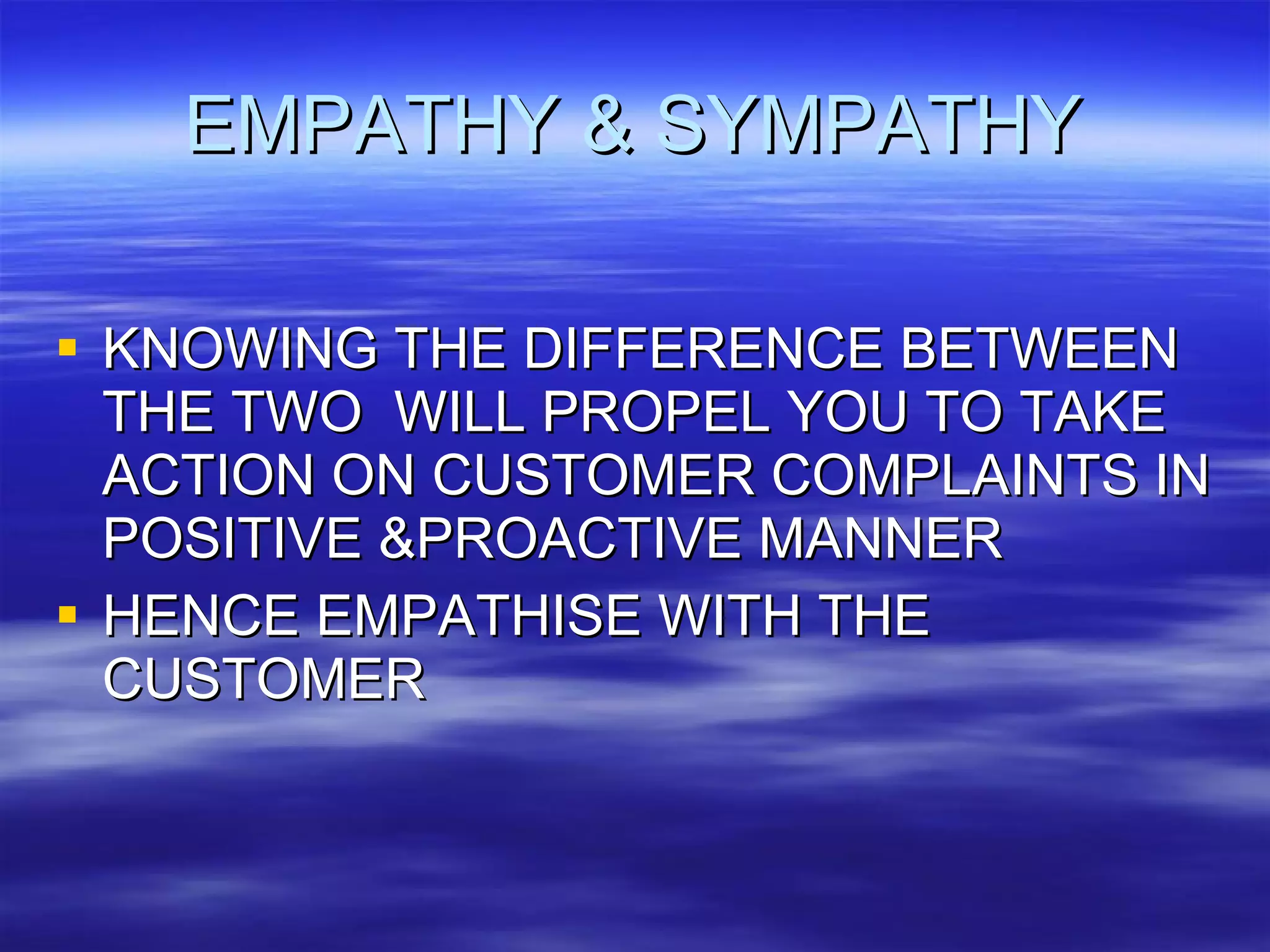 EMPATHY & SYMPATHY KNOWING THE DIFFERENCE BETWEEN THE TWO  WILL PROPEL YOU TO TAKE ACTION ON CUSTOMER COMPLAINTS IN POSITIVE &PROACTIVE MANNER HENCE EMPATHISE WITH THE CUSTOMER 