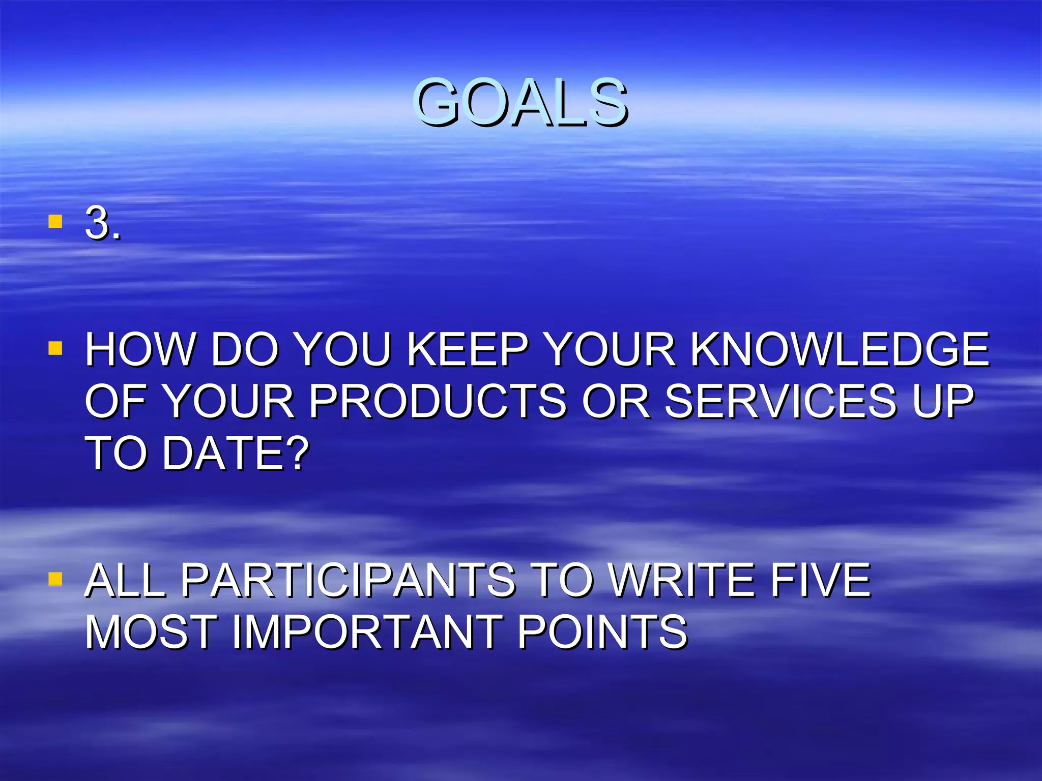 GOALS 3. HOW DO YOU KEEP YOUR KNOWLEDGE OF YOUR PRODUCTS OR SERVICES UP TO DATE? ALL PARTICIPANTS TO WRITE FIVE MOST IMPORTANT POINTS 