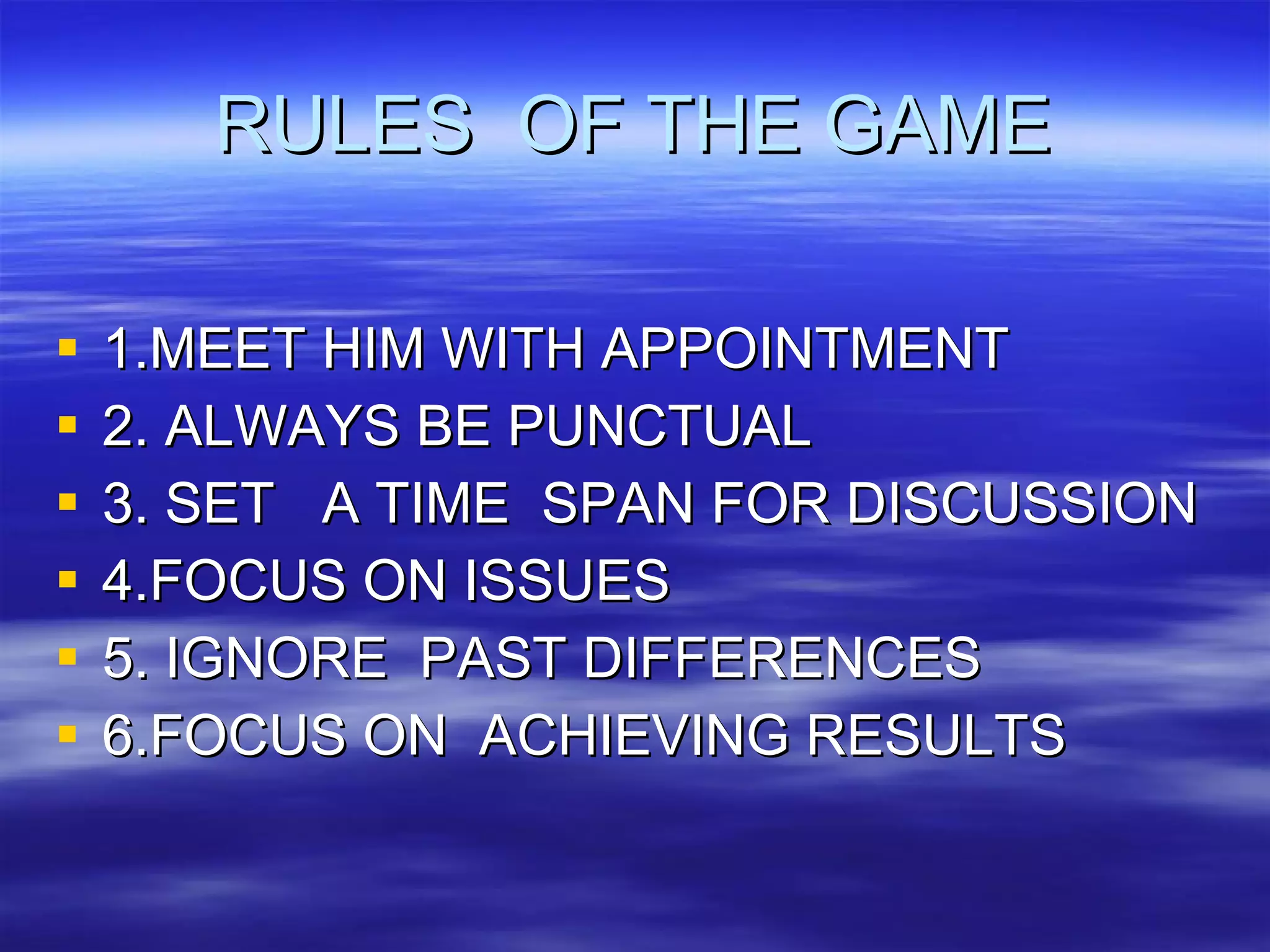 RULES  OF THE GAME 1.MEET HIM WITH APPOINTMENT 2. ALWAYS BE PUNCTUAL 3. SET  A TIME  SPAN FOR DISCUSSION 4.FOCUS ON ISSUES 5. IGNORE  PAST DIFFERENCES 6.FOCUS ON  ACHIEVING RESULTS  