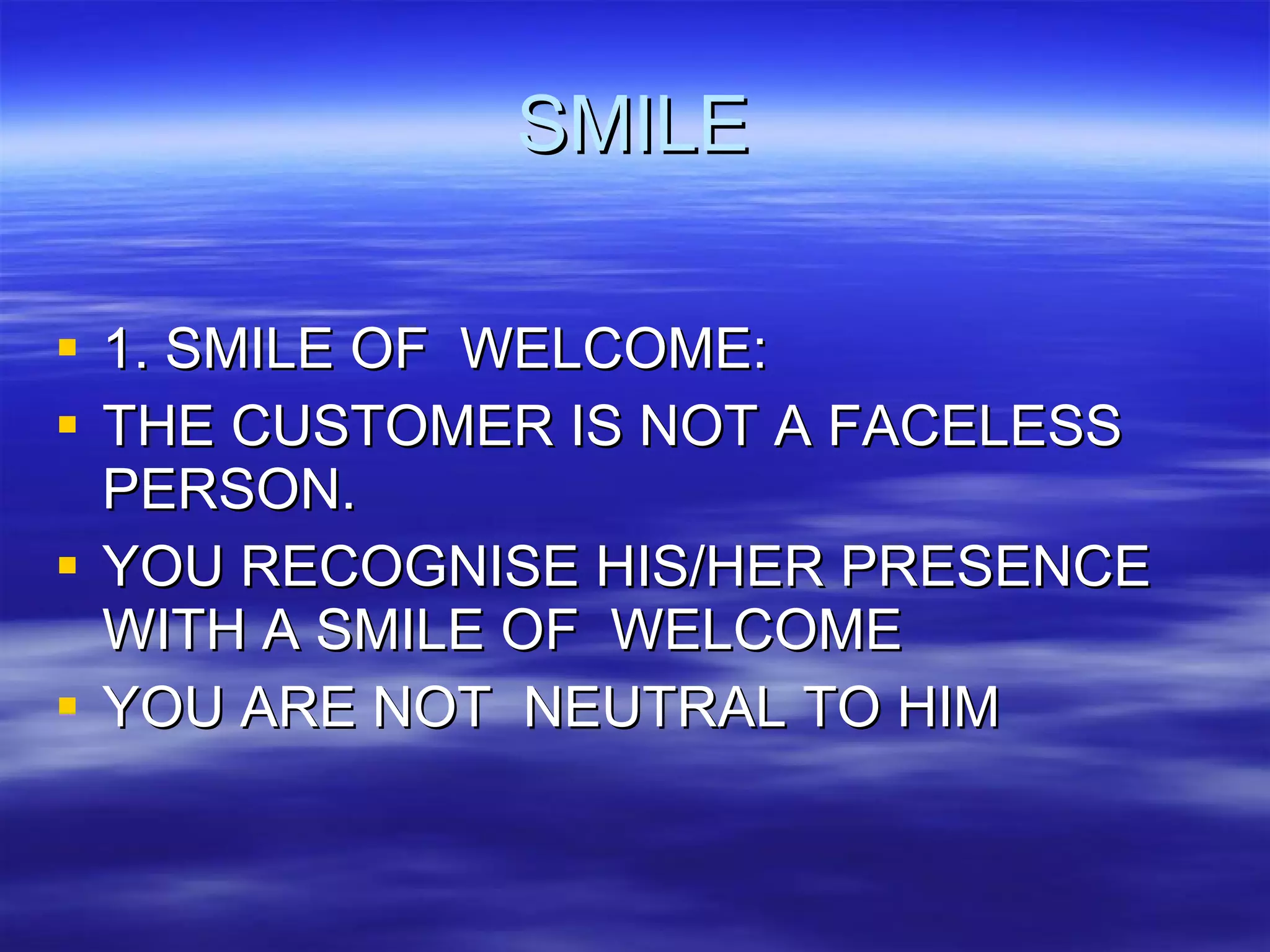 SMILE 1. SMILE OF  WELCOME: THE CUSTOMER IS NOT A FACELESS PERSON. YOU RECOGNISE HIS/HER PRESENCE WITH A SMILE OF  WELCOME YOU ARE NOT  NEUTRAL TO HIM 