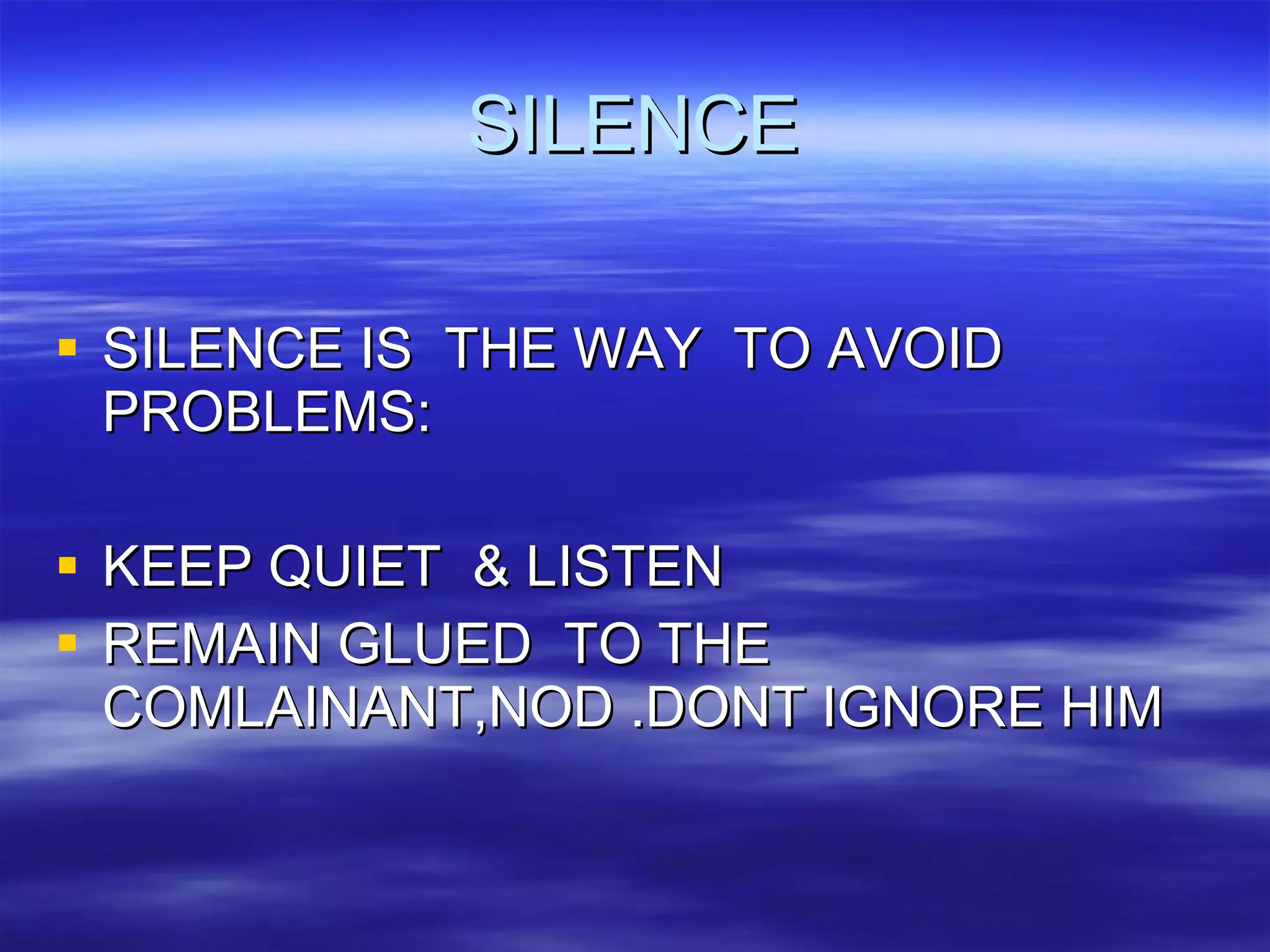 SILENCE SILENCE IS  THE WAY  TO AVOID  PROBLEMS: KEEP QUIET  & LISTEN REMAIN GLUED  TO THE COMLAINANT,NOD .DONT IGNORE HIM 