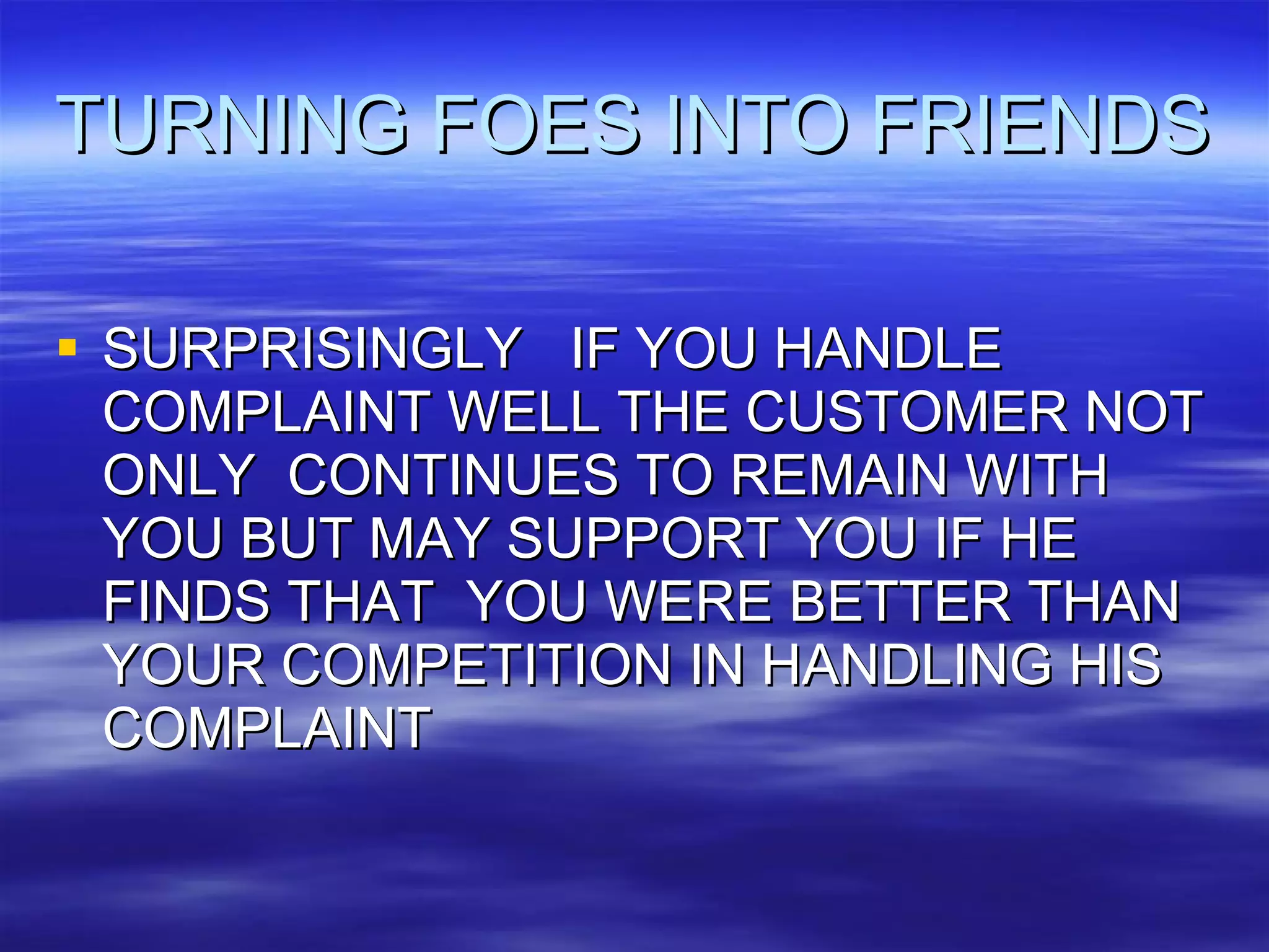 TURNING FOES INTO FRIENDS SURPRISINGLY  IF YOU HANDLE COMPLAINT WELL THE CUSTOMER NOT ONLY  CONTINUES TO REMAIN WITH YOU BUT MAY SUPPORT YOU IF HE FINDS THAT  YOU WERE BETTER THAN YOUR COMPETITION IN HANDLING HIS  COMPLAINT 