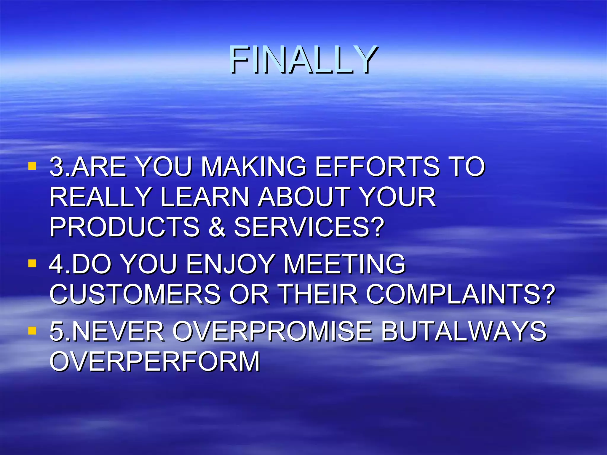 FINALLY 3.ARE YOU MAKING EFFORTS TO REALLY LEARN ABOUT YOUR PRODUCTS & SERVICES? 4.DO YOU ENJOY MEETING CUSTOMERS OR THEIR COMPLAINTS? 5.NEVER OVERPROMISE BUTALWAYS OVERPERFORM 