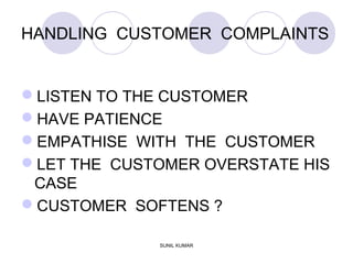 HANDLING CUSTOMER COMPLAINTS
LISTEN TO THE CUSTOMER
HAVE PATIENCE
EMPATHISE WITH THE CUSTOMER
LET THE CUSTOMER OVERSTATE HIS
CASE
CUSTOMER SOFTENS ?
SUNIL KUMAR
 