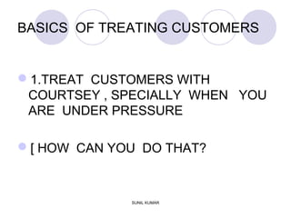 BASICS OF TREATING CUSTOMERS
1.TREAT CUSTOMERS WITH
COURTSEY , SPECIALLY WHEN YOU
ARE UNDER PRESSURE
[ HOW CAN YOU DO THAT?
SUNIL KUMAR
 