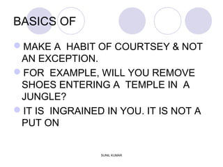 BASICS OF
MAKE A HABIT OF COURTSEY & NOT
AN EXCEPTION.
FOR EXAMPLE, WILL YOU REMOVE
SHOES ENTERING A TEMPLE IN A
JUNGLE?
IT IS INGRAINED IN YOU. IT IS NOT A
PUT ON
SUNIL KUMAR
 