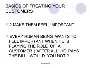 BASICS OF TREATING YOUR
CUSTOMERS
2.MAKE THEM FEEL IMPORTANT
EVERY HUMAN BEING WANTS TO
FEEL IMPORTANT WHEN HE IS
PLAYING THE ROLE OF A
CUSTOMER [ AFTER ALL HE PAYS
THE BILL. WOULD YOU NOT ?
SUNIL KUMAR
 