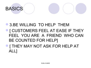 BASICS
3.BE WILLING TO HELP THEM
[ CUSTOMERS FEEL AT EASE IF THEY
FEEL YOU ARE A FRIEND WHO CAN
BE COUNTED FOR HELP]
[ THEY MAY NOT ASK FOR HELP AT
ALL]
SUNIL KUMAR
 