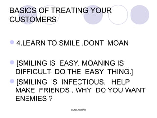 BASICS OF TREATING YOUR
CUSTOMERS
4.LEARN TO SMILE .DONT MOAN
[SMILING IS EASY. MOANING IS
DIFFICULT. DO THE EASY THING.]
[SMILING IS INFECTIOUS. HELP
MAKE FRIENDS . WHY DO YOU WANT
ENEMIES ?
SUNIL KUMAR
 