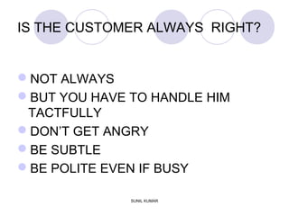 IS THE CUSTOMER ALWAYS RIGHT?
NOT ALWAYS
BUT YOU HAVE TO HANDLE HIM
TACTFULLY
DON’T GET ANGRY
BE SUBTLE
BE POLITE EVEN IF BUSY
SUNIL KUMAR
 
