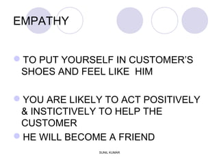 EMPATHY
TO PUT YOURSELF IN CUSTOMER’S
SHOES AND FEEL LIKE HIM
YOU ARE LIKELY TO ACT POSITIVELY
& INSTICTIVELY TO HELP THE
CUSTOMER
HE WILL BECOME A FRIEND
SUNIL KUMAR
 