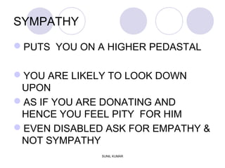 SYMPATHY
PUTS YOU ON A HIGHER PEDASTAL
YOU ARE LIKELY TO LOOK DOWN
UPON
AS IF YOU ARE DONATING AND
HENCE YOU FEEL PITY FOR HIM
EVEN DISABLED ASK FOR EMPATHY &
NOT SYMPATHY
SUNIL KUMAR
 