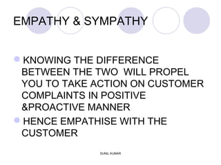 EMPATHY & SYMPATHY
KNOWING THE DIFFERENCE
BETWEEN THE TWO WILL PROPEL
YOU TO TAKE ACTION ON CUSTOMER
COMPLAINTS IN POSITIVE
&PROACTIVE MANNER
HENCE EMPATHISE WITH THE
CUSTOMER
SUNIL KUMAR
 