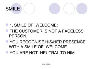 SMILE
1. SMILE OF WELCOME:
THE CUSTOMER IS NOT A FACELESS
PERSON.
YOU RECOGNISE HIS/HER PRESENCE
WITH A SMILE OF WELCOME
YOU ARE NOT NEUTRAL TO HIM
SUNIL KUMAR
 