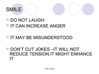 SMILE
DO NOT LAUGH:
IT CAN INCREASE ANGER
IT MAY BE MISUNDERSTOOD
DON’T CUT JOKES –IT WILL NOT
REDUCE TENSION.IT MIGHT ENHANCE
IT
SUNIL KUMAR
 