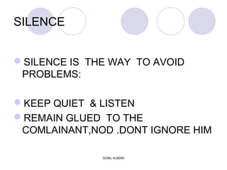 SILENCE
SILENCE IS THE WAY TO AVOID
PROBLEMS:
KEEP QUIET & LISTEN
REMAIN GLUED TO THE
COMLAINANT,NOD .DONT IGNORE HIM
SUNIL KUMAR
 