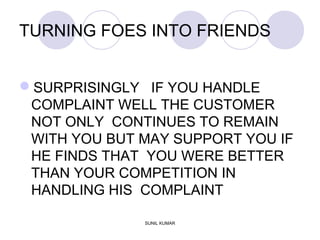 TURNING FOES INTO FRIENDS
SURPRISINGLY IF YOU HANDLE
COMPLAINT WELL THE CUSTOMER
NOT ONLY CONTINUES TO REMAIN
WITH YOU BUT MAY SUPPORT YOU IF
HE FINDS THAT YOU WERE BETTER
THAN YOUR COMPETITION IN
HANDLING HIS COMPLAINT
SUNIL KUMAR
 