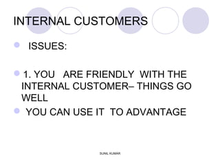INTERNAL CUSTOMERS
 ISSUES:
1. YOU ARE FRIENDLY WITH THE
INTERNAL CUSTOMER– THINGS GO
WELL
 YOU CAN USE IT TO ADVANTAGE
SUNIL KUMAR
 