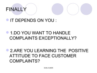 FINALLY
IT DEPENDS ON YOU :
1.DO YOU WANT TO HANDLE
COMPLAINTS EXCEPTIONALLY?
2.ARE YOU LEARNING THE POSITIVE
ATTITUDE TO FACE CUSTOMER
COMPLAINTS?
SUNIL KUMAR
 